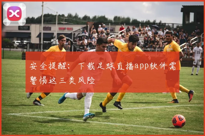 安全提醒：下载足球直播app软件需警惕这三类风险