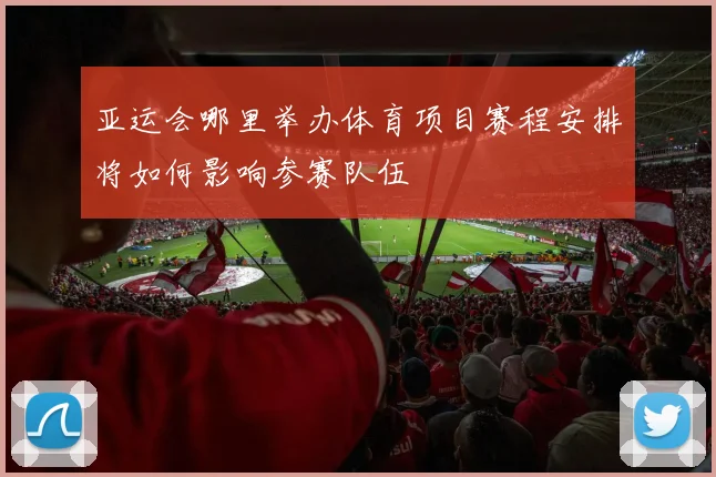 亚运会哪里举办体育项目赛程安排将如何影响参赛队伍