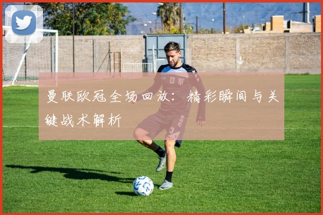 曼联欧冠全场回放：精彩瞬间与关键战术解析