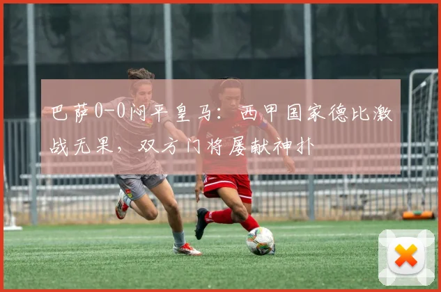 巴萨0-0闷平皇马：西甲国家德比激战无果，双方门将屡献神扑