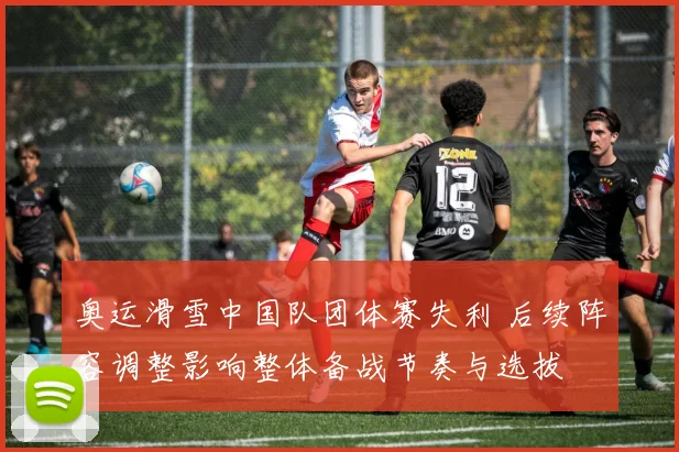 奥运滑雪中国队团体赛失利 后续阵容调整影响整体备战节奏与选拔