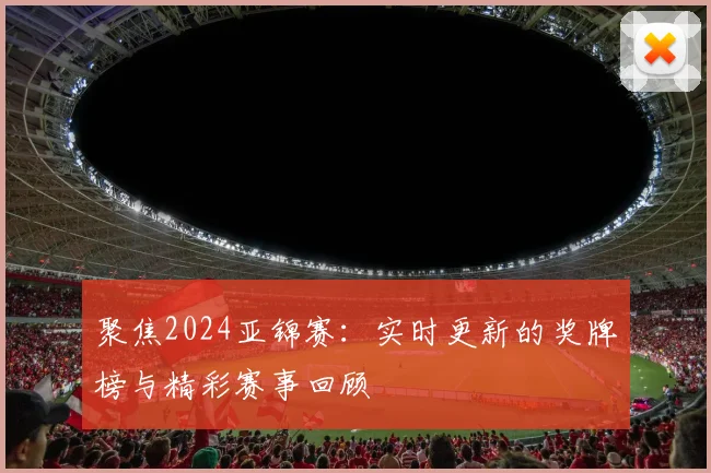 聚焦2024亚锦赛:实时更新的奖牌榜与精彩赛事回顾