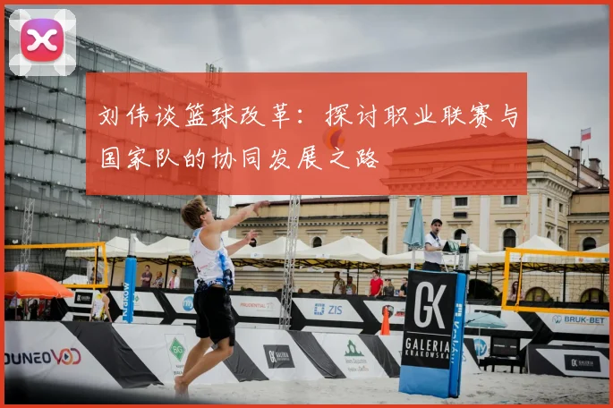 刘伟谈篮球改革：探讨职业联赛与国家队的协同发展之路