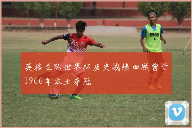英格兰队世界杯历史战绩回顾曾于1966年本土夺冠