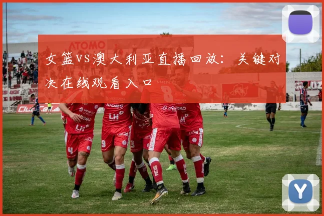 女篮vs澳大利亚直播回放：关键对决在线观看入口