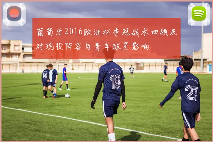 葡萄牙2016欧洲杯夺冠战术回顾及对现役阵容与青年球员影响