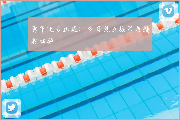 意甲比分速递：今日焦点战果与精彩回顾
