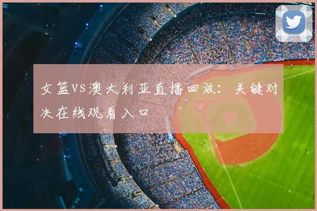 女篮vs澳大利亚直播回放：关键对决在线观看入口