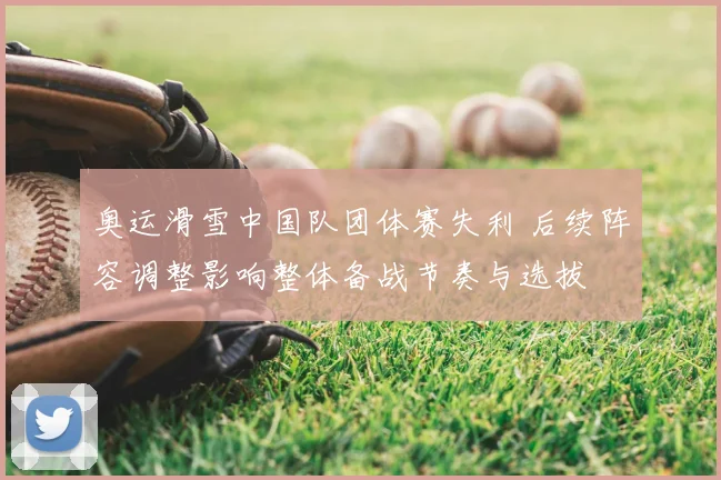 奥运滑雪中国队团体赛失利 后续阵容调整影响整体备战节奏与选拔