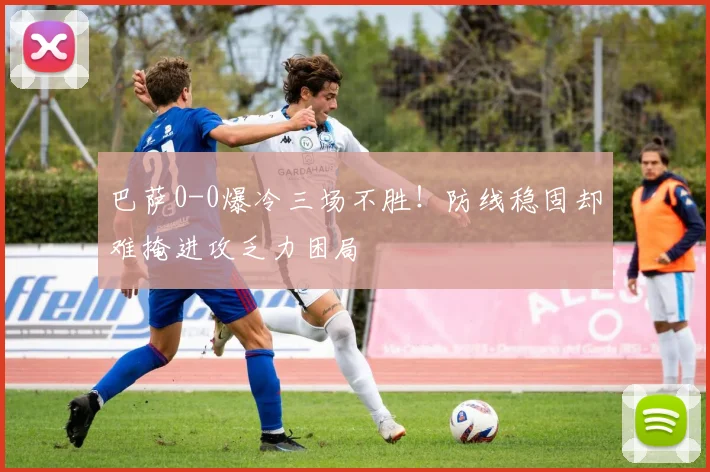 巴萨0-0爆冷三场不胜！防线稳固却难掩进攻乏力困局