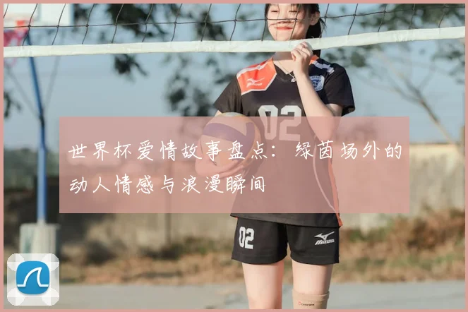世界杯爱情故事盘点：绿茵场外的动人情感与浪漫瞬间