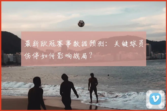 最新欧冠赛事数据预测：关键球员伤停如何影响战局？